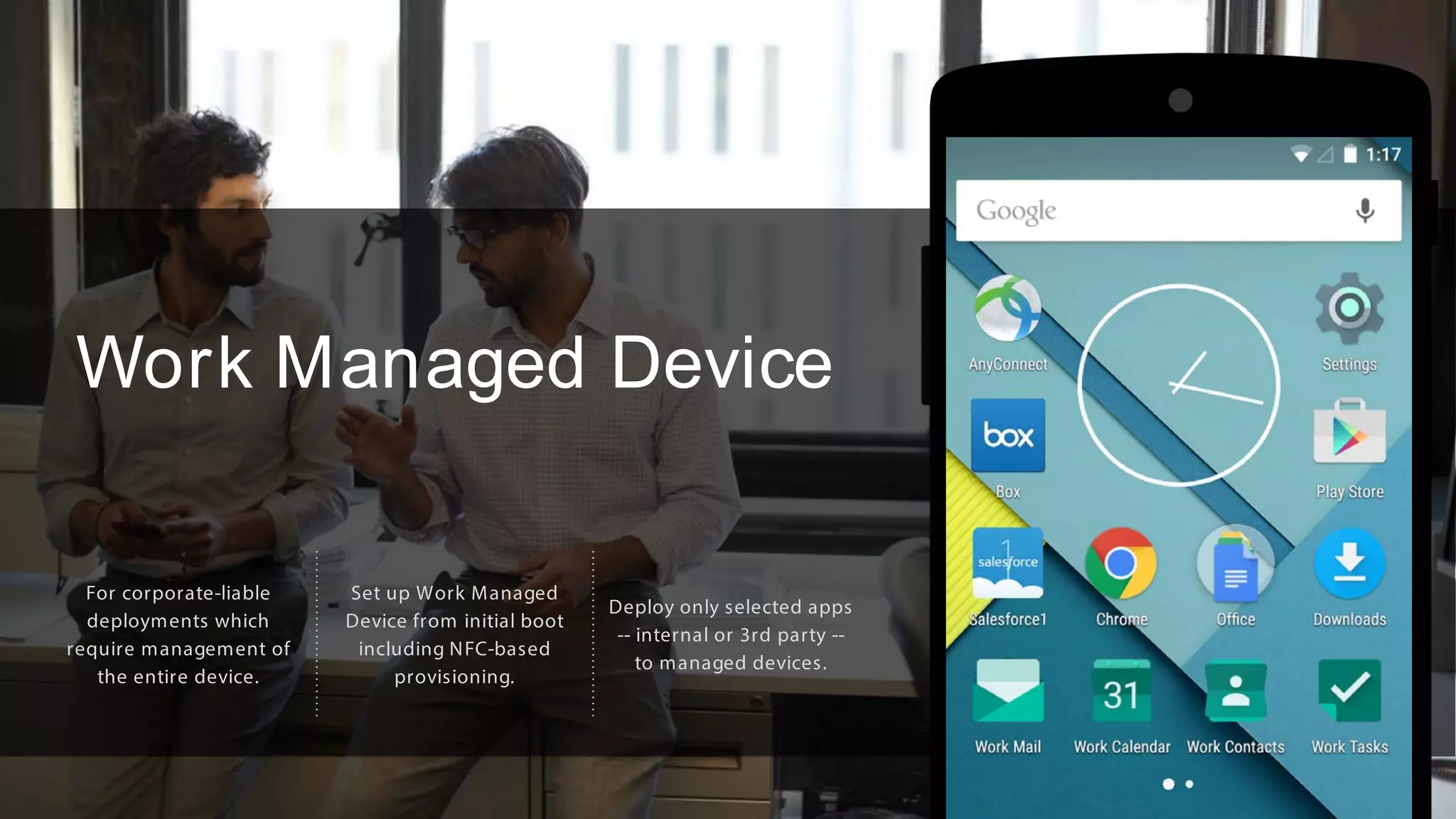 Work Managed Device
For corporate-liable
deployments which
require management of
the entire device.
Set up Work Managed
Device from initial boot
including NFC-based
provisioning.
Deploy only selected apps
-- internal or 3rd party --
to managed devices.
 