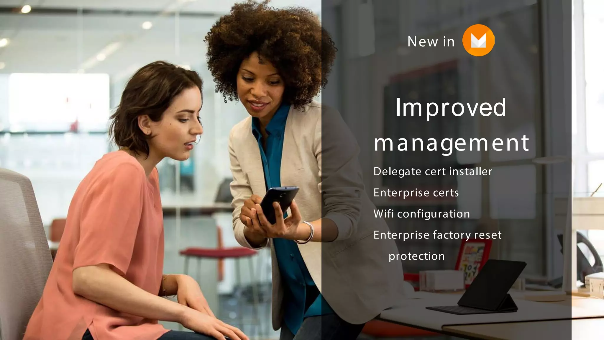 Improved
management
Delegate cert installer
Enterprise certs
Wifi configuration
Enterprise factory reset
protection
New in
 