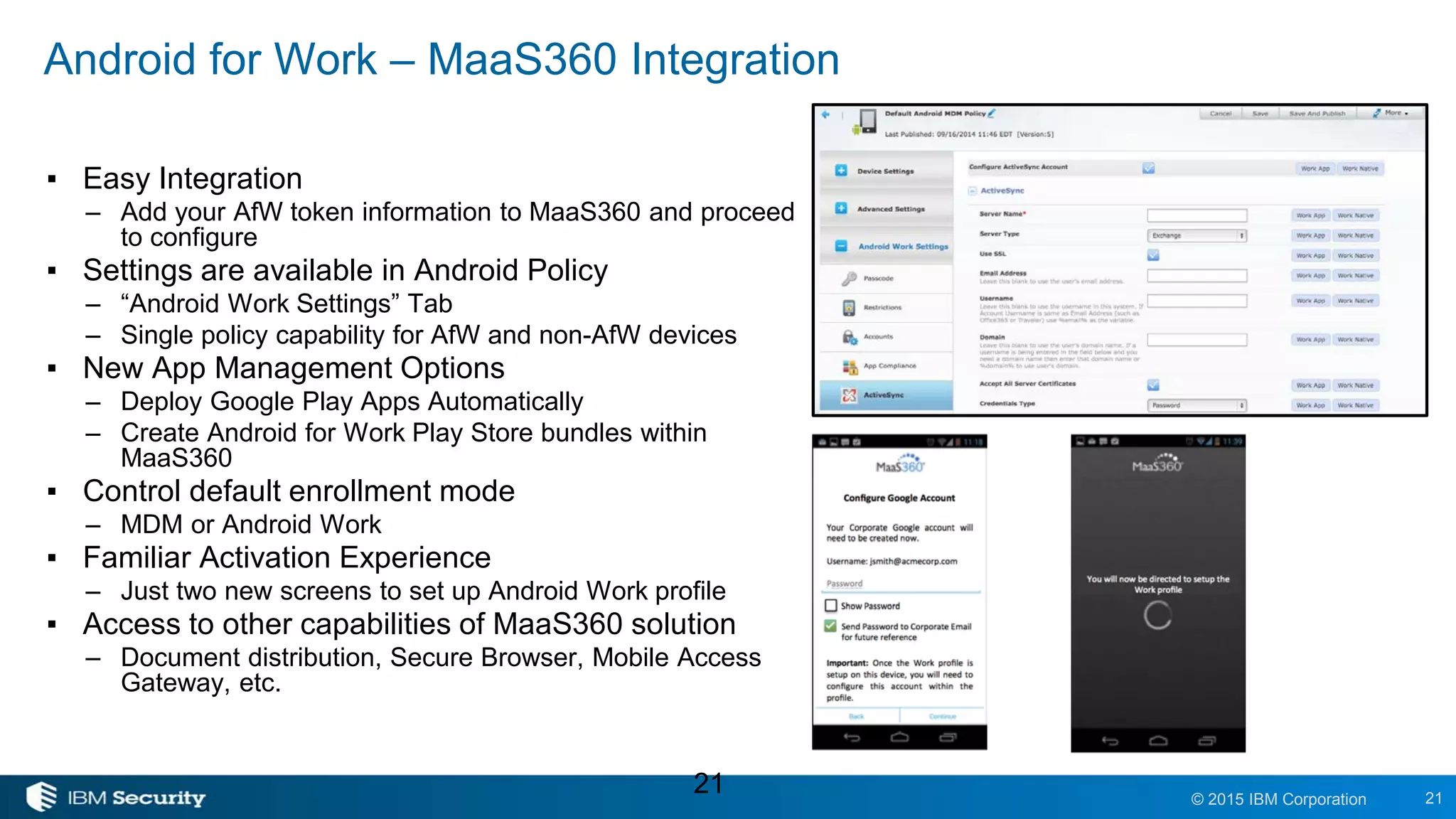 21© 2015 IBM Corporation
Android for Work – MaaS360 Integration
▪ Easy Integration
– Add your AfW token information to MaaS360 and proceed
to configure
▪ Settings are available in Android Policy
– “Android Work Settings” Tab
– Single policy capability for AfW and non-AfW devices
▪ New App Management Options
– Deploy Google Play Apps Automatically
– Create Android for Work Play Store bundles within
MaaS360
▪ Control default enrollment mode
– MDM or Android Work
▪ Familiar Activation Experience
– Just two new screens to set up Android Work profile
▪ Access to other capabilities of MaaS360 solution
– Document distribution, Secure Browser, Mobile Access
Gateway, etc.
21
 