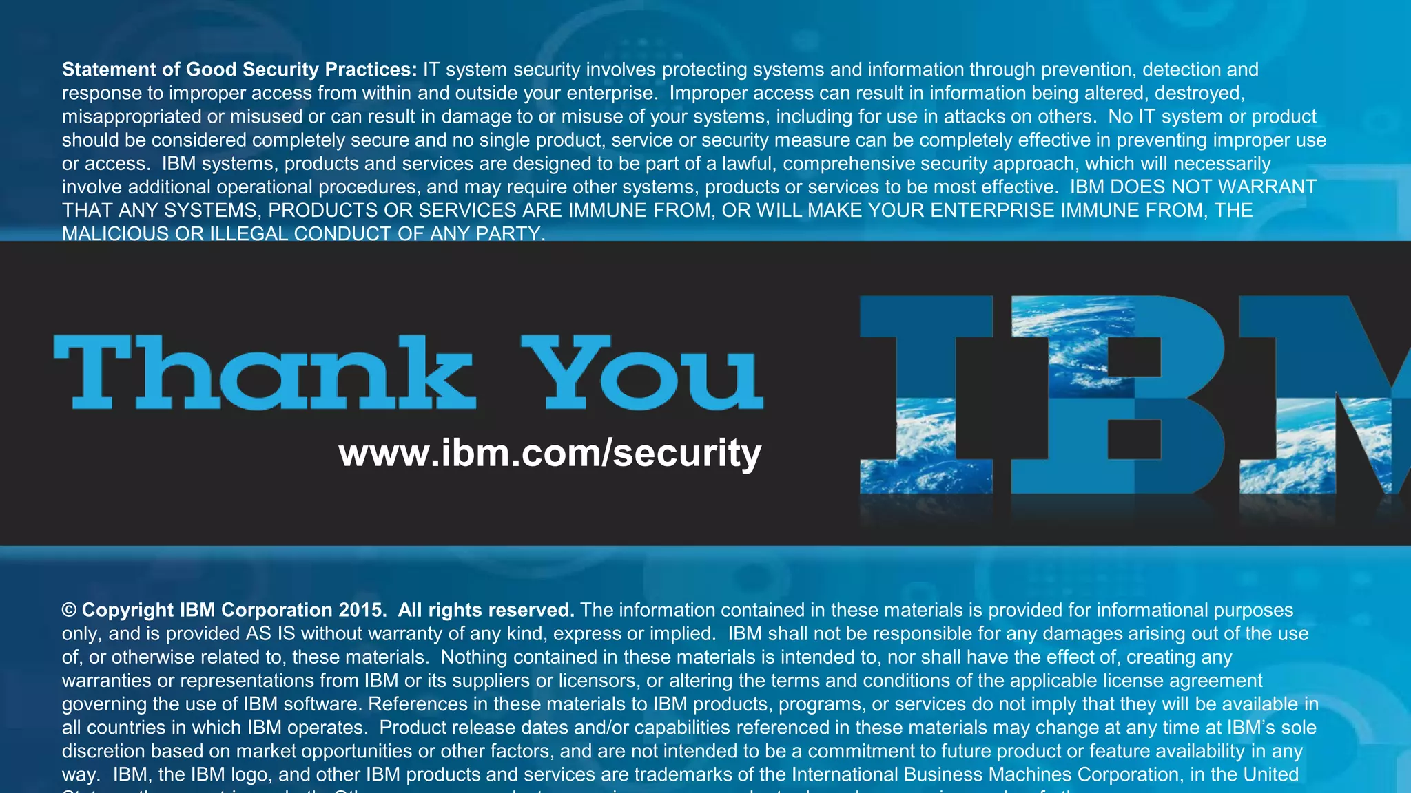 © 2015 IBM Corporation
IBM Security
23
www.ibm.com/security
© Copyright IBM Corporation 2015. All rights reserved. The information contained in these materials is provided for informational purposes
only, and is provided AS IS without warranty of any kind, express or implied. IBM shall not be responsible for any damages arising out of the use
of, or otherwise related to, these materials. Nothing contained in these materials is intended to, nor shall have the effect of, creating any
warranties or representations from IBM or its suppliers or licensors, or altering the terms and conditions of the applicable license agreement
governing the use of IBM software. References in these materials to IBM products, programs, or services do not imply that they will be available in
all countries in which IBM operates. Product release dates and/or capabilities referenced in these materials may change at any time at IBM’s sole
discretion based on market opportunities or other factors, and are not intended to be a commitment to future product or feature availability in any
way. IBM, the IBM logo, and other IBM products and services are trademarks of the International Business Machines Corporation, in the United
Statement of Good Security Practices: IT system security involves protecting systems and information through prevention, detection and
response to improper access from within and outside your enterprise. Improper access can result in information being altered, destroyed,
misappropriated or misused or can result in damage to or misuse of your systems, including for use in attacks on others. No IT system or product
should be considered completely secure and no single product, service or security measure can be completely effective in preventing improper use
or access. IBM systems, products and services are designed to be part of a lawful, comprehensive security approach, which will necessarily
involve additional operational procedures, and may require other systems, products or services to be most effective. IBM DOES NOT WARRANT
THAT ANY SYSTEMS, PRODUCTS OR SERVICES ARE IMMUNE FROM, OR WILL MAKE YOUR ENTERPRISE IMMUNE FROM, THE
MALICIOUS OR ILLEGAL CONDUCT OF ANY PARTY.
 