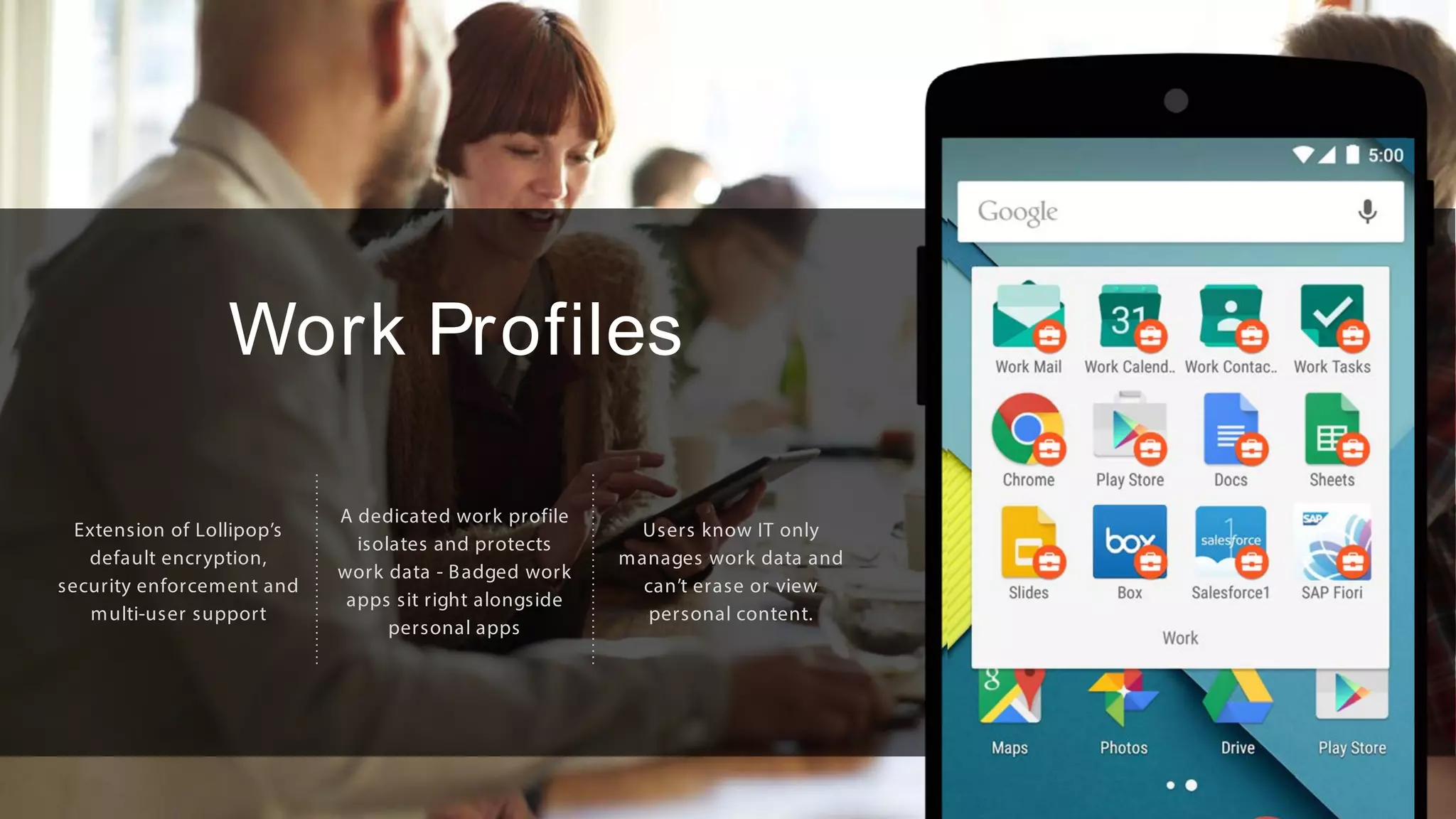 Work Profiles
Extension of Lollipop’s
default encryption,
security enforcement and
multi-user support
A dedicated work profile
isolates and protects
work data - Badged work
apps sit right alongside
personal apps
Users know IT only
manages work data and
can’t erase or view
personal content.
 