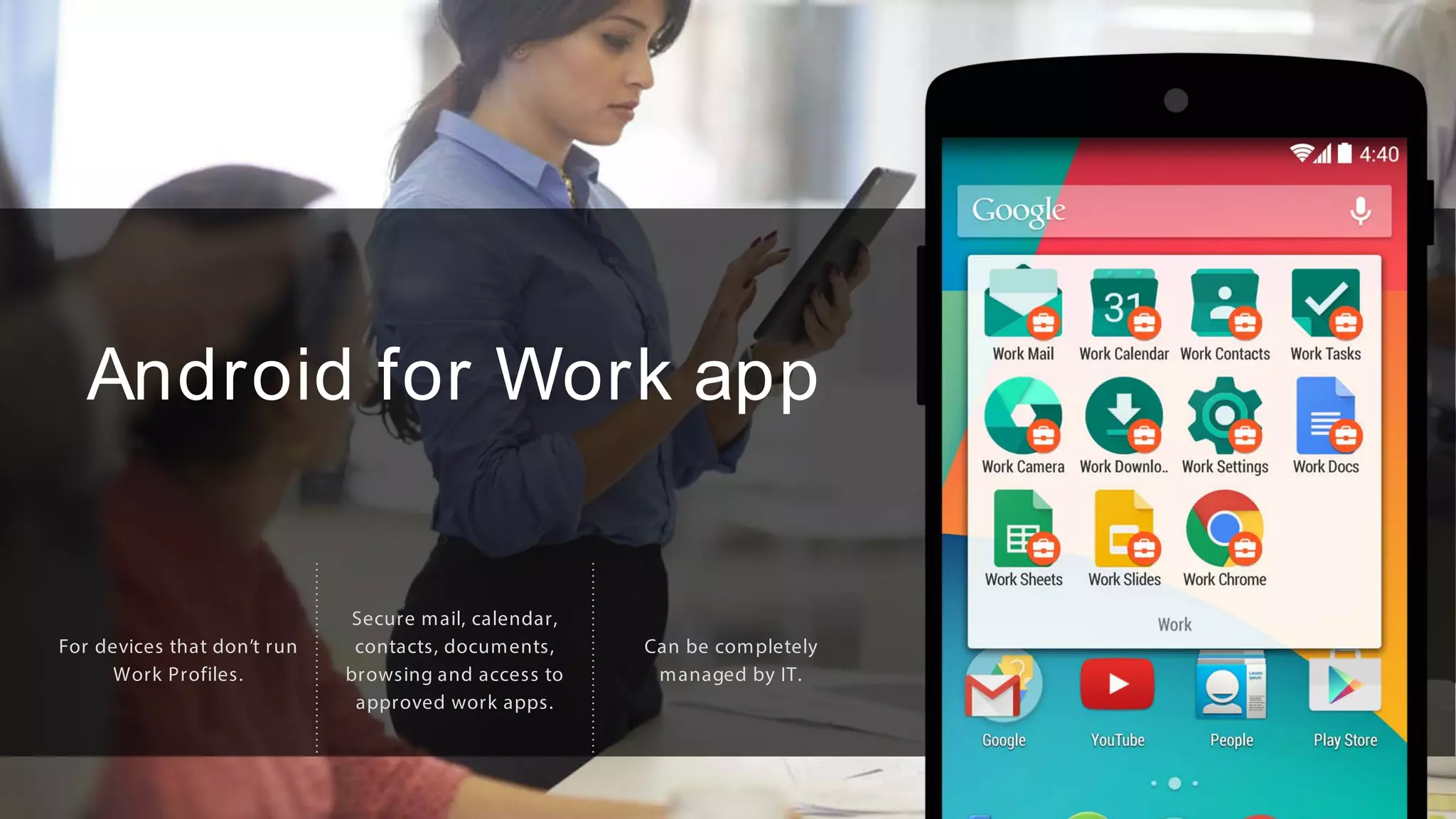 Android for Work app
For devices that don’t run
Work Profiles.
Secure mail, calendar,
contacts, documents,
browsing and access to
approved work apps.
Can be completely
managed by IT.
 