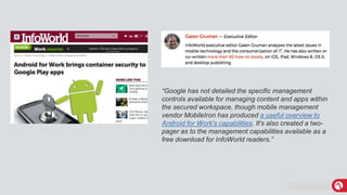 MobileIron Confidential
“Google has not detailed the specific management
controls available for managing content and apps within
the secured workspace, though mobile management
vendor MobileIron has produced a useful overview to
Android for Work's capabilities. It's also created a two-
pager as to the management capabilities available as a
free download for InfoWorld readers.”
 