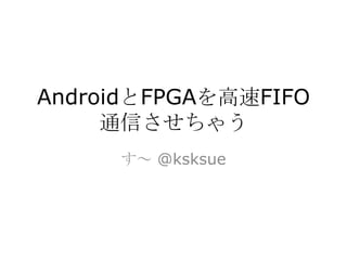 AndroidとFPGAを高速FIFO
     通信させちゃう
     す～ @ksksue
 