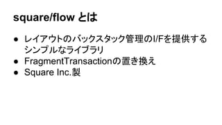 square/flow 䛸䛿 
● 䝺䜲䜰䜴䝖䛾䝞䝑䜽䝇䝍䝑䜽⟶⌮䛾I/F䜢ᥦ౪䛩䜛 
䝅䞁䝥䝹䛺䝷䜲䝤䝷䝸 
● FragmentTransaction䛾⨨䛝᥮䛘 
● Square Inc.〇 
 