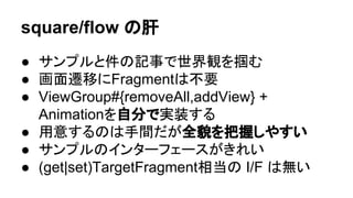 square/flow 䛾⫢ 
● 䝃䞁䝥䝹䛸௳䛾グ஦䛷ୡ⏺ほ䜢ᥗ䜐 
● ⏬㠃㑄⛣䛻Fragment䛿୙せ 
● ViewGroup#{removeAll,addView} + 
Animation䜢⮬ศ䛷ᐇ⿦䛩䜛 
● ⏝ព䛩䜛䛾䛿ᡭ㛫䛰䛜඲ㇺ䜢ᢕᥱ䛧䜔䛩䛔 
● 䝃䞁䝥䝹䛾䜲䞁䝍䞊䝣䜵䞊䝇䛜䛝䜜䛔 
 