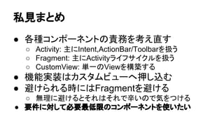 ព㆑䛩䜛஦䜢ῶ䜙䛩䛯䜑䛻䛺䜛䜉䛟㑊䛡䛯䛔஦ 
● Fragment#{startActivityForFragment,onActivityResult} 
○ Y.A.M 䛾 㞧グᖒ: Android Support Package 䛾 Fragment 䛛䜙 startActivityForResult() 䜢౑ 
䛖䛸䛝䛾ὀពⅬ 
○ 䝛䝇䝖䛥䜜䛯 Fragment 䛷䛿 #onActivityResult 䛜࿧䜀䜜䛺䛔 · Issue #2 · kuroyam/tips 
● FragmentManager䜢䝯䞁䝞ኚᩘ䛸䛧䛶ᣢ䛴 
○ 䛂䛭䛾䜲䞁䝇䝍䞁䝇౑䛘䛺䛔䜘䛃౛እ䛜ฟ䜛䝸䝇䜽 
● FragmentTransaction 
○ 㠀ྠᮇ/ྠᮇ 䛾䛹䛱䜙䛻䛧䛶䜒ព㆑䛧䛺䛔䛸䛔䛡䛺䛔஦ 
䛜䛒䜛… 
● Fragment䛾ධ䜜Ꮚ 
○ ౛) PagerAdapter䛷ViewGroup䜢┤᥋ᢅ䛳䛶䜏䜛 
 