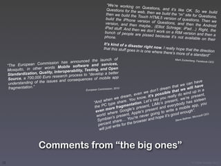 “We’re working o
                                                                                            n Questions, an
                                                                         Questions for the                   d it’s like OK. S
                                                                                            web, then we buil                    o we build
                                                                         then we build the                    d the “m” site for
                                                                                            Touch HTML5 ve                       Questions,
                                                                         build the iPhone                    rsion of questions
                                                                                            version of Questi                     . Then we
                                                                        version, and the                      ons, and then th
                                                                                          n maybe.. (Elliot                       e Android
                                                                        iPad stuff. And th                  Schrage: iPad…)
                                                                                           en we don’t work                      Right, the
                                                                        bunch of people                     on a RIM version
                                                                                           are pissed becau                     and then a
                                                                        phone.                              se it’s not availa
                                                                                                                               ble on their
                                                                   It’s kind of a dis
                                                                                        aster right now.
                                                                   that this stuff goe                      I really hope that
                                                                                        s in is one where                            the direction
                                                                                                            there’s more of a
                                                                                                                                     standard”
                                                                     nch of
                                           announced the lau
                                                                                                                     Mark Zuckerberg
                                                                                                                                      , Facebook CEO
                          mmission has
     “The European Co                 obile software an
                                                              d services,
                         r words M                              and Open
     Mosquito, in othe                  perability, Testing,
                          uality, Intero                            a better
     Standardization, Q                   process to “develop
                            uro research
      S ource, a 700,000 E                  nsequences of mob
                                                                      ile app
                             issues and co                                                                                              ave
      un derstanding of the                                                                                                   can h e
                                                                                                                       t we           hav
      fragm entation.”                                    pean Commission,
                                                                            2010                               m tha
                                                                                                          drea hat we will in a
                                                     Euro                                             n’t
                                                                                                we do ossible t                      up
                                                                                     m, even       ’s p            lly d o wind resent,
                                                                          nw  e drea ou know, it ay you rea t, we’re p                         n
                                                            “An d whe e share. Y on. Let’s s ‘s presen                        has     sixtee
                                                                        typ          ntati          LiMo             ybody e app, you
                                                             the PC ore fragme ’s present, nt and ever mobil
                                                                                      e              e
                                                              even
                                                                     m
                                                                         here    Googl pple’s pres g to write a enough”.
                                                                                                       n
                                                              w orld w s present, A e never goi pe it’s good                      r, Micr
                                                                                                                                         osoft C
                                                                                                                                                 EO
                                                                       ian’            u’r             ho
                                                               Symb share… Yo rowser and                             Steve
                                                                                                                           Ballme
                                                                         t              b
                                                               percen write for the
                                                                          t
                                                                will jus



                          Comments from “the big ones”
10                                                                                                                                  © Victor Arroyo 2011
 