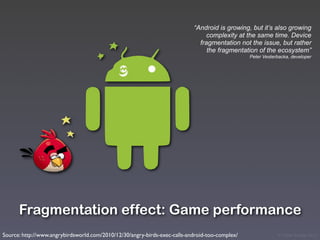 “Android is growing, but it’s also growing
                                                                                complexity at the same time. Device
                                                                             fragmentation not the issue, but rather
                                                                                the fragmentation of the ecosystem”
                                                                                                Peter Vesterbacka, developer




      Fragmentation effect: Game performance
Source: http://www.angrybirdsworld.com/2010/12/30/angry-birds-exec-calls-android-too-complex/               © Victor Arroyo 2011
 