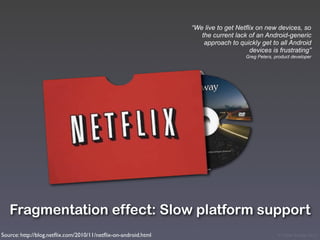 “We live to get Netflix on new devices, so
                                                                   the current lack of an Android-generic
                                                                    approach to quickly get to all Android
                                                                                     devices is frustrating”
                                                                                   Greg Peters, product developer




   Fragmentation effect: Slow platform support
Source: http://blog.netﬂix.com/2010/11/netﬂix-on-android.html                                    © Victor Arroyo 2011
 