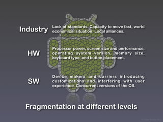 Lack of standards. Capacity to move fast, world
Industry   economical situation. Local alliances.



           Processor power, screen size and performance,
  HW       operating system version, memory size,
           keyboard type, and button placement.



           Device makers and carriers introducing
  SW       customizations and interfering with user
           experience. Concurrent versions of the OS.




 Fragmentation at different levels
                                                        © Victor Arroyo 2011
 