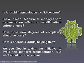 Is Android fragmentation a valid concern?

   How does Android ecosystem
   fragmentation affect on small/medium
   entrepreneurs?

   How those new degrees of complexity
   affect the users?

   How is Android’s CCD(*) helping this?

   We see Google taking the initiative to
   avoid the platform fragmentation. But
   what about the ecosystem?

(*) http://source.android.com/compatibility/overview.html   © Victor Arroyo 2011
 