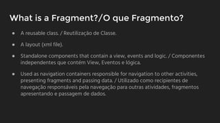 What is a Fragment?/O que Fragmento?
● A reusable class. / Reutilizaçāo de Classe.
● A layout (xml file).
● Standalone components that contain a view, events and logic. / Componentes
independentes que contém View, Eventos e lógica.
● Used as navigation containers responsible for navigation to other activities,
presenting fragments and passing data. / Utilizado como recipientes de
navegação responsáveis pela navegação para outras atividades, fragmentos
apresentando e passagem de dados.
 
