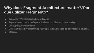 Why does Fragment Architecture matter?/Por
que utilizar Fragmento?
● Reusability/Possibilidade de reutilização
● Separation of concerns/Separar ideias ou problemas do seu código.
● Decoupling/Independente
● Object Oriented Programming (OOP) practices/Práticas de orientaçāo a objetos.
● Modular
 