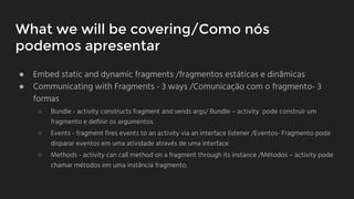 What we will be covering/Como nós
podemos apresentar
● Embed static and dynamic fragments /fragmentos estáticas e dinâmicas
● Communicating with Fragments - 3 ways /Comunicaçāo com o fragmento- 3
formas
○ Bundle - activity constructs fragment and sends args/ Bundle – activity pode construir um
fragmento e definir os argumentos
○ Events - fragment fires events to an activity via an interface listener /Eventos- Fragmento pode
disparar eventos em uma atividade através de uma interface
○ Methods - activity can call method on a fragment through its instance /Métodos – activity pode
chamar métodos em uma instância fragmento.
 