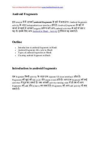 You can download this document from www.besthinditutorials.com
Android Fragments
इस tutorial android fragments ऊ Android fragments
activity independent user interface Android fragments
स suggest android activities
ढ़ इस Android in Hindi : Activity ढ़ स
Outline
 Introduction to android fragments in Hindi
 Android fragments life cycle in Hindi
 Types of android fragments in Hindi
 Creating android fragment in Hindi
Introduction to android fragments
fragment स activity separate UI (user interface)
Fragments life cycle औ input events fragment ई
activities स activity running state
fragments add औ remove स Fragments sub activity
स
 