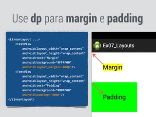 Use dp para margin e padding
<LinearLayout	
  ...>	
  
	
  	
  	
  	
  <TextView	
  
	
  	
  	
  	
  	
  	
  	
  	
  android:layout_width="wrap_content"	
  
	
  	
  	
  	
  	
  	
  	
  	
  android:layout_height="wrap_content"	
  
	
  	
  	
  	
  	
  	
  	
  	
  android:text="Margin"	
  
	
  	
  	
  	
  	
  	
  	
  	
  android:background="#FFFF00"	
  
	
  	
  	
  	
  	
  	
  	
  	
  android:layout_margin="40dp"/>	
  
	
  	
  	
  	
  <TextView	
  
	
  	
  	
  	
  	
  	
  	
  	
  android:layout_width="wrap_content"	
  
	
  	
  	
  	
  	
  	
  	
  	
  android:layout_height="wrap_content"	
  
	
  	
  	
  	
  	
  	
  	
  	
  android:text="Padding"	
  
	
  	
  	
  	
  	
  	
  	
  	
  android:background="#00FF00"	
  
	
  	
  	
  	
  	
  	
  	
  	
  android:padding="40dp"/>	
  
</LinearLayout>	
  
 