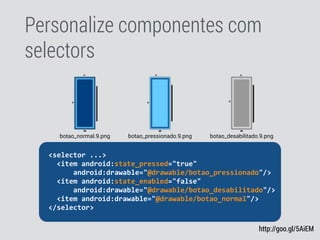 Personalize componentes com
selectors
http://goo.gl/5AiEM
	
  	
  <selector	
  ...>	
  
	
  	
  	
  	
  <item	
  android:state_pressed="true"	
  
	
  	
  	
  	
  	
  	
  	
  	
  android:drawable="@drawable/botao_pressionado"/>	
  
	
  	
  	
  	
  <item	
  android:state_enabled="false"	
  
	
  	
  	
  	
  	
  	
  	
  	
  android:drawable="@drawable/botao_desabilitado"/>	
  
	
  	
  	
  	
  <item	
  android:drawable="@drawable/botao_normal"/>	
  
	
  	
  </selector>	
  
botao_pressionado.9.pngbotao_normal.9.png botao_desabilitado.9.png
 