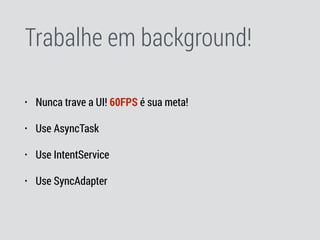 Trabalhe em background!
• Nunca trave a UI! 60FPS é sua meta!
• Use AsyncTask
• Use IntentService
• Use SyncAdapter
 