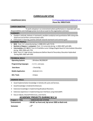 CURRICULUM VITAE
J.RAMPRASAD (MCA)                                             Email:jonnavadaramprasad2@gmail.com
                                                              Phone No: 9985271433

CAREER OBJECTIVE:
                      To work and grow in an environment where performance is rewarded with new
Responsibilities and challenges prove me to be an asset to the organization and team.
SUMMARY:
   Flexible in attitude, believes in teamwork, excellent analytical and quantitative Skills along with
   Good oral and written communication skills.
   Enthusiastic in learning, positive attitude towards teamwork and common goal.
ACADEMIC PROFILE:
 MCA from S.V. university during in 2008-2011 with 74.5%
 Bachelor of degree in computers from S.V.university during in 2004-2007 with 68%
 Intermediate with M.P.C from Sri Prathibha Junior College,Ongole Board of Intermediate Education
  during 2002-2004 with 72%
 S.S.C from Z.P. High School, Gandavaram,Nellore Board of Secondary Education Hyderabad
   During 2001-2002 with 56%.

TECHNICAL SKILLS:
 Operating Systems             : Windows 98/2000/XP

 Programming languages        : C, C++, core java.

 Data Bases                       : Oracle10g.

 Mobile Application            : Android 2.3.3.

 IDE / Tools                   : Eclipse.

ANDROID SKILLS:
 Good implementation knowledge in Activity Life cycle and Services.
 Good knowledge in Android Architecture.
 Extensive knowledge in implementing Broadcast Receivers.
 Extensive experience in implementing User Interfaces using AndroidAPI.
 Grip on SQLite, Shared Preferences, and Intents.
               ACADEMIC PROJECTS DURING M.C.A
Project 1 – Title          : VIDEOCON D2H SYSTEM
Environment               : VB.NET as front end, Sql server 2005 as Back-end.

Semester                  : 5th
 
