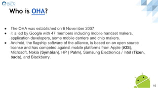 Who is OHA?
10
● The OHA was established on 6 November 2007
● it is led by Google with 47 members including mobile handset makers,
application developers, some mobile carriers and chip makers.
● Android, the flagship software of the alliance, is based on an open source
license and has competed against mobile platforms from Apple (iOS),
Microsoft, Nokia (Symbian), HP ( Palm), Samsung Electronics / Intel (Tizen,
bada), and Blackberry.
 