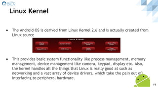 Linux Kernel
● The Android OS is derived from Linux Kernel 2.6 and is actually created from
Linux source
● This provides basic system functionality like process management, memory
management, device management like camera, keypad, display etc. Also,
the kernel handles all the things that Linux is really good at such as
networking and a vast array of device drivers, which take the pain out of
interfacing to peripheral hardware.
19
 