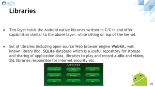 Libraries
● This layer holds the Android native libraries written in C/C++ and offer
capabilities similar to the above layer, while sitting on top of the kernel.
● Set of libraries including open-source Web browser engine WebKit, well
known library libc, SQLite database which is a useful repository for storage
and sharing of application data, libraries to play and record audio and video,
SSL libraries responsible for Internet security etc.
20
 
