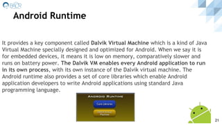 It provides a key component called Dalvik Virtual Machine which is a kind of Java
Virtual Machine specially designed and optimized for Android. When we say it is
for embedded devices, it means it is low on memory, comparatively slower and
runs on battery power. The Dalvik VM enables every Android application to run
in its own process, with its own instance of the Dalvik virtual machine. The
Android runtime also provides a set of core libraries which enable Android
application developers to write Android applications using standard Java
programming language.
Android Runtime
21
 
