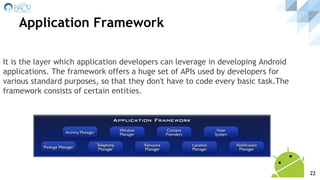 Application Framework
It is the layer which application developers can leverage in developing Android
applications. The framework offers a huge set of APIs used by developers for
various standard purposes, so that they don't have to code every basic task.The
framework consists of certain entities.
22
 