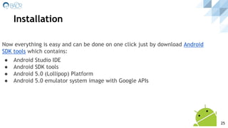 Now everything is easy and can be done on one click just by download Android
SDK tools which contains:
● Android Studio IDE
● Android SDK tools
● Android 5.0 (Lollipop) Platform
● Android 5.0 emulator system image with Google APIs
Installation
25
 