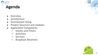 Agenda
● Overview
● Architecture
● Environment Setup
● Project Structure and modules
● Application Components
⚪ Intents and Filters
⚪ Activities
⚪ Services
⚪ Broadcast Receivers
3
 