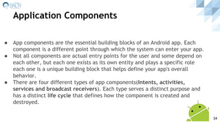 ● App components are the essential building blocks of an Android app. Each
component is a different point through which the system can enter your app.
● Not all components are actual entry points for the user and some depend on
each other, but each one exists as its own entity and plays a specific role
each one is a unique building block that helps define your app's overall
behavior.
● There are four different types of app components(Intents, activities,
services and broadcast receivers). Each type serves a distinct purpose and
has a distinct life cycle that defines how the component is created and
destroyed.
Application Components
34
 