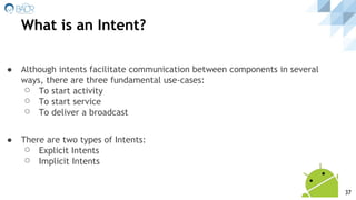 ● Although intents facilitate communication between components in several
ways, there are three fundamental use-cases:
⚪ To start activity
⚪ To start service
⚪ To deliver a broadcast
● There are two types of Intents:
⚪ Explicit Intents
⚪ Implicit Intents
What is an Intent?
37
 