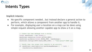 Intents Types
39
Implicit intents:
● No specific component needed , but instead declare a general action to
perform, which allows a component from another app to handle it.
● For example, displaying user a location on a map can be done using
simple request allowing another capable app to show a it on a map.
 