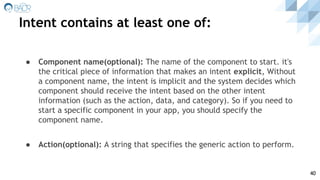 Intent contains at least one of:
40
● Component name(optional): The name of the component to start. it's
the critical piece of information that makes an intent explicit, Without
a component name, the intent is implicit and the system decides which
component should receive the intent based on the other intent
information (such as the action, data, and category). So if you need to
start a specific component in your app, you should specify the
component name.
● Action(optional): A string that specifies the generic action to perform.
 