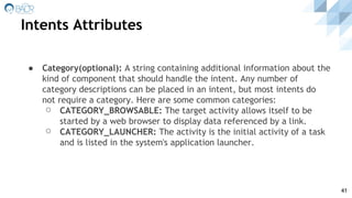 Intents Attributes
41
● Category(optional): A string containing additional information about the
kind of component that should handle the intent. Any number of
category descriptions can be placed in an intent, but most intents do
not require a category. Here are some common categories:
⚪ CATEGORY_BROWSABLE: The target activity allows itself to be
started by a web browser to display data referenced by a link.
⚪ CATEGORY_LAUNCHER: The activity is the initial activity of a task
and is listed in the system's application launcher.
 