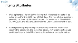 Intents Attributes
42
● Data(optional): The URI (a Uri object) that references the data to be
acted on and/or the MIME type of that data. The type of data supplied is
generally dictated by the intent's action. For example, if the action is
ACTION_EDIT, the data should contain the URI of the document to edit.
● Extras(optional): Key-value pairs that carry additional information
required to accomplish the requested action. Just as some actions use
particular kinds of data URIs, some actions also use particular extras.
 