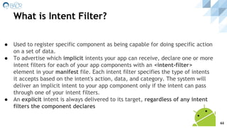 ● Used to register specific component as being capable for doing specific action
on a set of data.
● To advertise which implicit intents your app can receive, declare one or more
intent filters for each of your app components with an <intent-filter>
element in your manifest file. Each intent filter specifies the type of intents
it accepts based on the intent's action, data, and category. The system will
deliver an implicit intent to your app component only if the intent can pass
through one of your intent filters.
● An explicit intent is always delivered to its target, regardless of any intent
filters the component declares
What is Intent Filter?
44
 