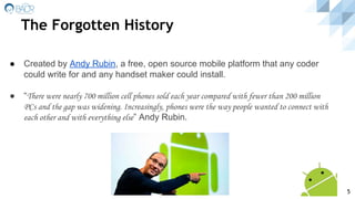 The Forgotten History
● Created by Andy Rubin, a free, open source mobile platform that any coder
could write for and any handset maker could install.
● “There were nearly 700 million cell phones sold each year compared with fewer than 200 million
PCs and the gap was widening. Increasingly, phones were the way people wanted to connect with
each other and with everything else” Andy Rubin.
5
 