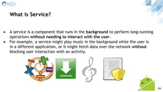 ● A service is a component that runs in the background to perform long-running
operations without needing to interact with the user.
● For example, a service might play music in the background while the user is
in a different application, or it might fetch data over the network without
blocking user interaction with an activity.
What is Service?
54
 