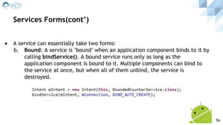 ● A service can essentially take two forms:
b. Bound: A service is "bound" when an application component binds to it by
calling bindService(). A bound service runs only as long as the
application component is bound to it. Multiple components can bind to
the service at once, but when all of them unbind, the service is
destroyed.
Services Forms(cont’)
56
 