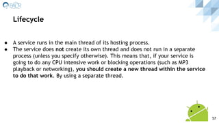 ● A service runs in the main thread of its hosting process.
● The service does not create its own thread and does not run in a separate
process (unless you specify otherwise). This means that, if your service is
going to do any CPU intensive work or blocking operations (such as MP3
playback or networking), you should create a new thread within the service
to do that work. By using a separate thread.
Lifecycle
57
 