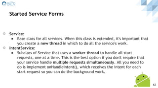 ⚪ Service:
◾ Base class for all services. When this class is extended, it's important that
you create a new thread in which to do all the service's work.
⚪ IntentService:
◾ Subclass of Service that uses a worker thread to handle all start
requests, one at a time. This is the best option if you don't require that
your service handle multiple requests simultaneously. All you need to
do is implement onHandleIntent(), which receives the intent for each
start request so you can do the background work.
Started Service Forms
62
 