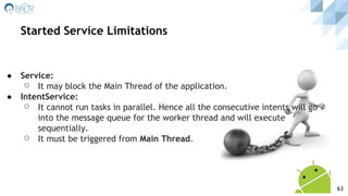 ● Service:
⚪ It may block the Main Thread of the application.
● IntentService:
⚪ It cannot run tasks in parallel. Hence all the consecutive intents will go
into the message queue for the worker thread and will execute
sequentially.
⚪ It must be triggered from Main Thread.
Started Service Limitations
63
 