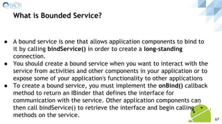 ● A bound service is one that allows application components to bind to
it by calling bindService() in order to create a long-standing
connection.
● You should create a bound service when you want to interact with the
service from activities and other components in your application or to
expose some of your application's functionality to other applications
● To create a bound service, you must implement the onBind() callback
method to return an IBinder that defines the interface for
communication with the service. Other application components can
then call bindService() to retrieve the interface and begin calling
methods on the service.
What is Bounded Service?
67
 