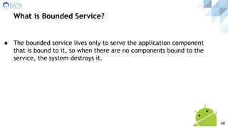 ● The bounded service lives only to serve the application component
that is bound to it, so when there are no components bound to the
service, the system destroys it.
What is Bounded Service?
68
 