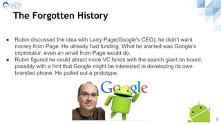 The Forgotten History
● Rubin discussed the idea with Larry Page(Google's CEO), he didn’t want
money from Page. He already had funding. What he wanted was Google’s
imprimatur, even an email from Page would do.
● Rubin figured he could attract more VC funds with the search giant on board,
possibly with a hint that Google might be interested in developing its own
branded phone. He pulled out a prototype.
7
 