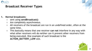 1. Normal broadcasts:
○ sent using sendBroadcast()
○ Are completely asynchronous.
○ All receivers of the broadcast are run in an undefined order, often at the
same time.
○ This basically means that one receiver can not interfere in any way with
what other receivers will do neither can it prevent other receivers from
being executed. One example of such broadcast is the
ACTION_BATTERY_LOW one.
Broadcast Receiver Types
77
 