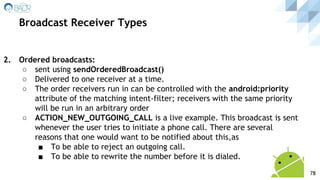 2. Ordered broadcasts:
○ sent using sendOrderedBroadcast()
○ Delivered to one receiver at a time.
○ The order receivers run in can be controlled with the android:priority
attribute of the matching intent-filter; receivers with the same priority
will be run in an arbitrary order
○ ACTION_NEW_OUTGOING_CALL is a live example. This broadcast is sent
whenever the user tries to initiate a phone call. There are several
reasons that one would want to be notified about this,as
■ To be able to reject an outgoing call.
■ To be able to rewrite the number before it is dialed.
Broadcast Receiver Types
78
 