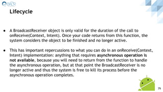 ● A BroadcastReceiver object is only valid for the duration of the call to
onReceive(Context, Intent). Once your code returns from this function, the
system considers the object to be finished and no longer active.
● This has important repercussions to what you can do in an onReceive(Context,
Intent) implementation: anything that requires asynchronous operation is
not available, because you will need to return from the function to handle
the asynchronous operation, but at that point the BroadcastReceiver is no
longer active and thus the system is free to kill its process before the
asynchronous operation completes.
Lifecycle
79
 